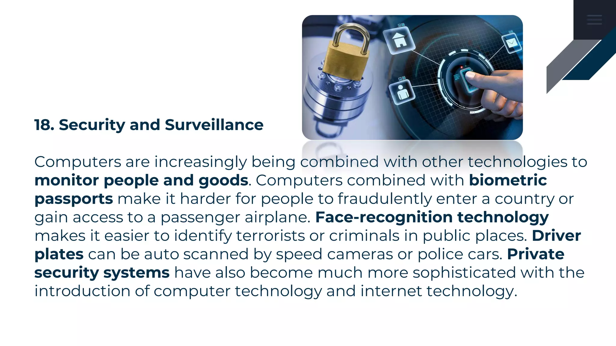 18. Security and Surveillance
Computers are increasingly being combined with other technologies to
monitor people and goods. Computers combined with biometric
passports make it harder for people to fraudulently enter a country or
gain access to a passenger airplane. Face-recognition technology
makes it easier to identify terrorists or criminals in public places. Driver
plates can be auto scanned by speed cameras or police cars. Private
security systems have also become much more sophisticated with the
introduction of computer technology and internet technology.
 