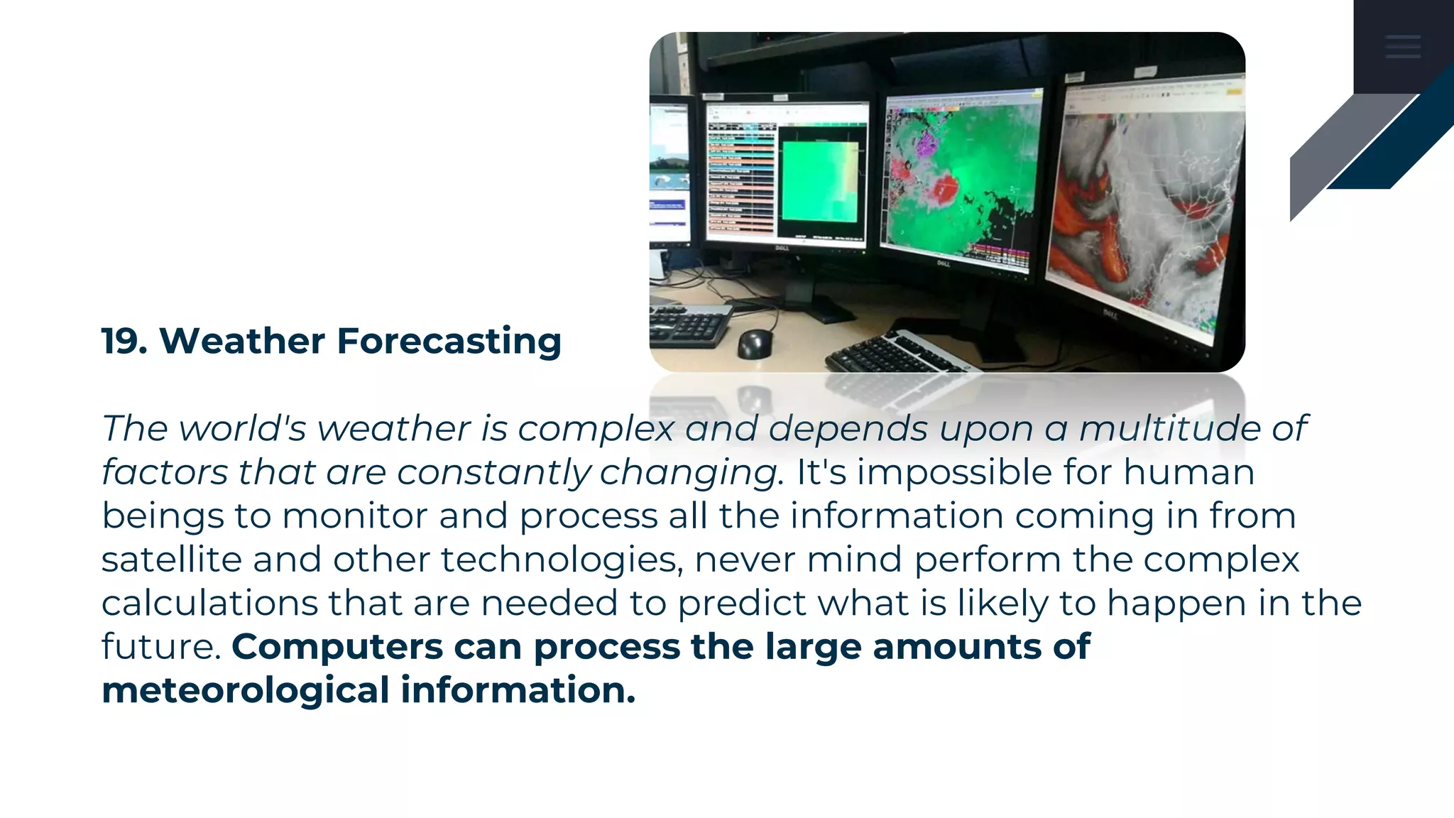 19. Weather Forecasting
The world's weather is complex and depends upon a multitude of
factors that are constantly changing. It's impossible for human
beings to monitor and process all the information coming in from
satellite and other technologies, never mind perform the complex
calculations that are needed to predict what is likely to happen in the
future. Computers can process the large amounts of
meteorological information.
 