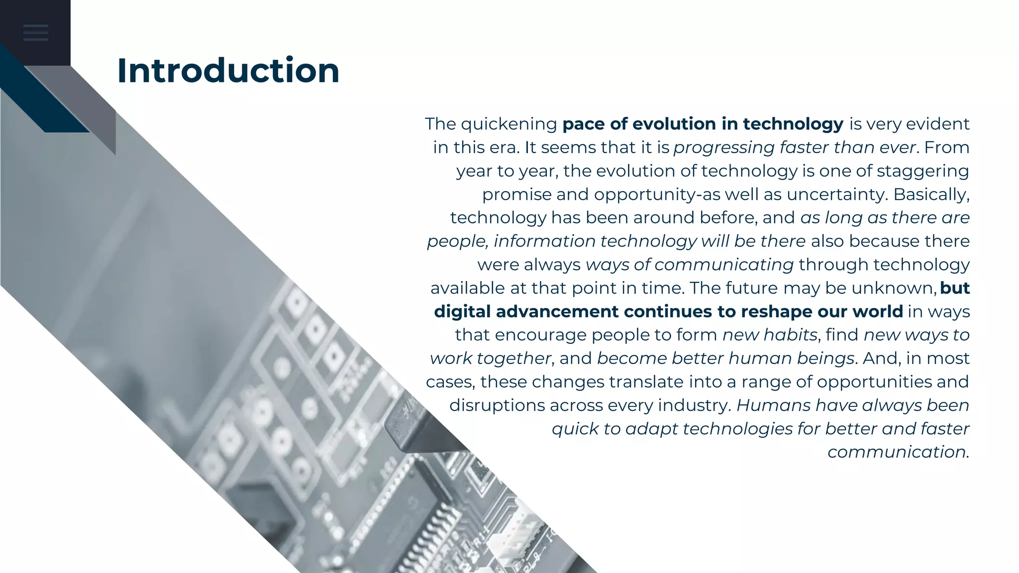 Introduction
The quickening pace of evolution in technology is very evident
in this era. It seems that it is progressing faster than ever. From
year to year, the evolution of technology is one of staggering
promise and opportunity-as well as uncertainty. Basically,
technology has been around before, and as long as there are
people, information technology will be there also because there
were always ways of communicating through technology
available at that point in time. The future may be unknown, but
digital advancement continues to reshape our world in ways
that encourage people to form new habits, find new ways to
work together, and become better human beings. And, in most
cases, these changes translate into a range of opportunities and
disruptions across every industry. Humans have always been
quick to adapt technologies for better and faster
communication.
 