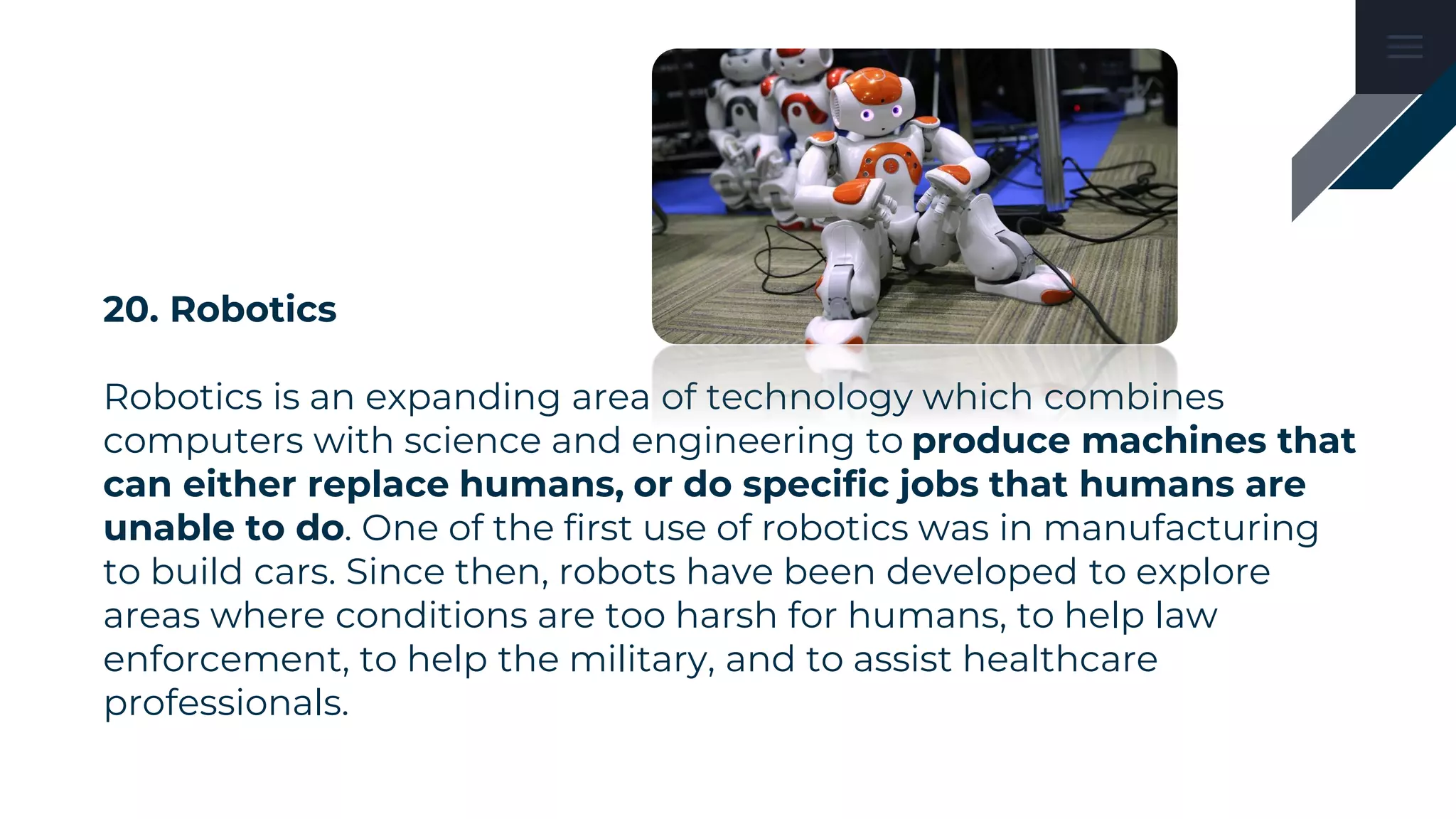 20. Robotics
Robotics is an expanding area of technology which combines
computers with science and engineering to produce machines that
can either replace humans, or do specific jobs that humans are
unable to do. One of the first use of robotics was in manufacturing
to build cars. Since then, robots have been developed to explore
areas where conditions are too harsh for humans, to help law
enforcement, to help the military, and to assist healthcare
professionals.
 