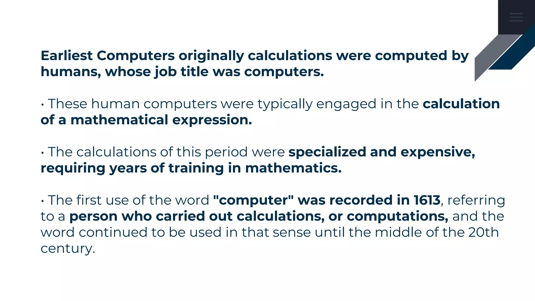 Earliest Computers originally calculations were computed by
humans, whose job title was computers.
• These human computers were typically engaged in the calculation
of a mathematical expression.
• The calculations of this period were specialized and expensive,
requiring years of training in mathematics.
• The first use of the word "computer" was recorded in 1613, referring
to a person who carried out calculations, or computations, and the
word continued to be used in that sense until the middle of the 20th
century.
 