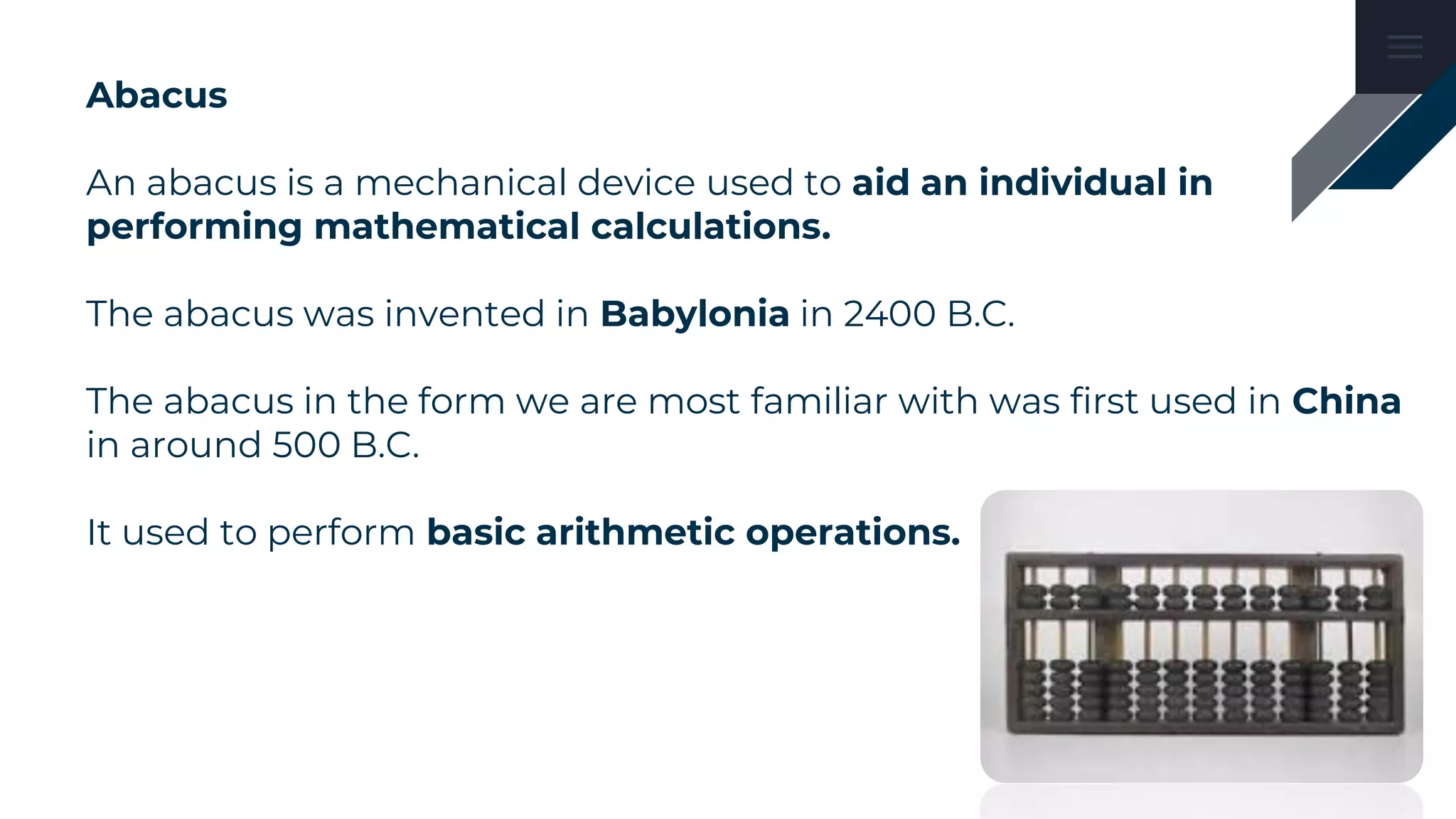 Abacus
An abacus is a mechanical device used to aid an individual in
performing mathematical calculations.
The abacus was invented in Babylonia in 2400 B.C.
The abacus in the form we are most familiar with was first used in China
in around 500 B.C.
It used to perform basic arithmetic operations.
 
