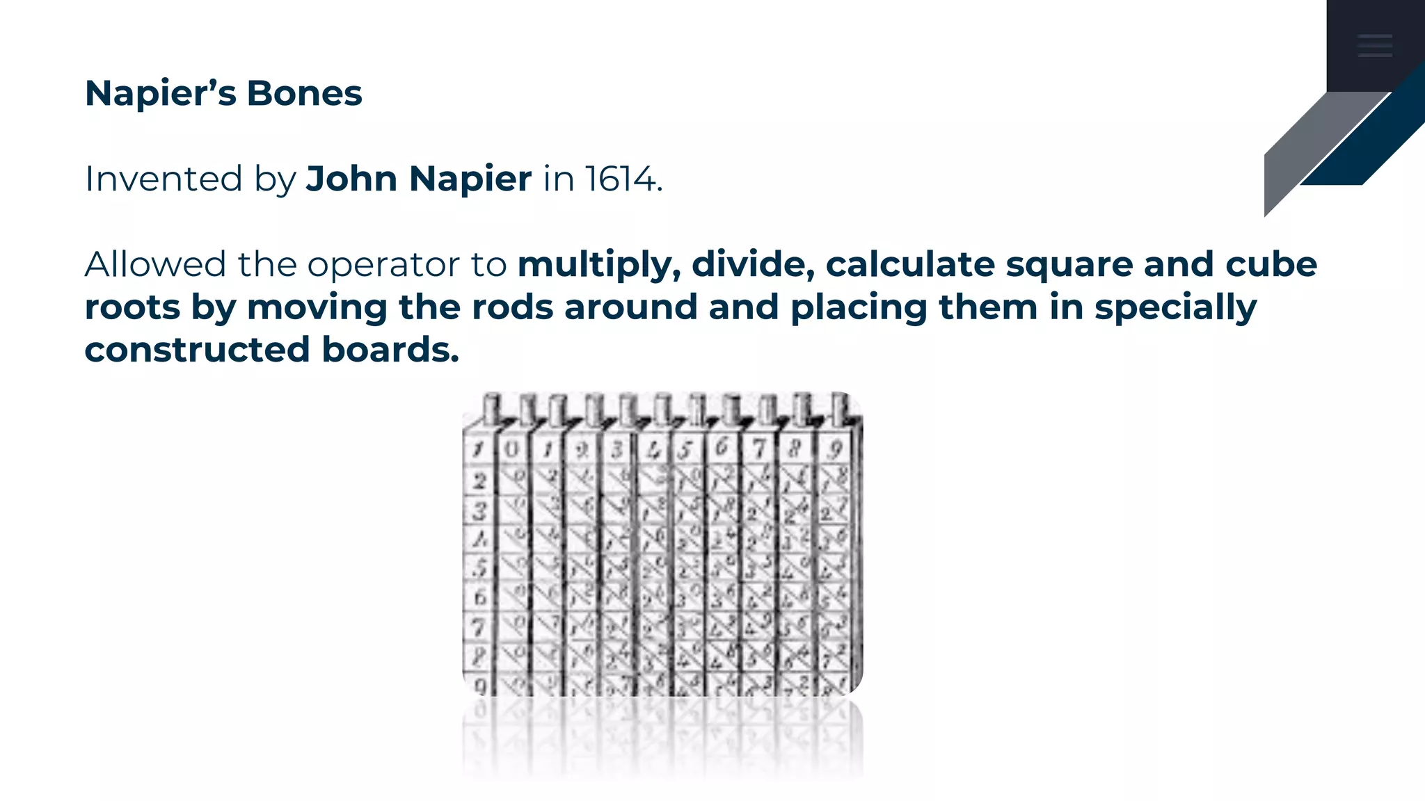 Napier’s Bones
Invented by John Napier in 1614.
Allowed the operator to multiply, divide, calculate square and cube
roots by moving the rods around and placing them in specially
constructed boards.
 