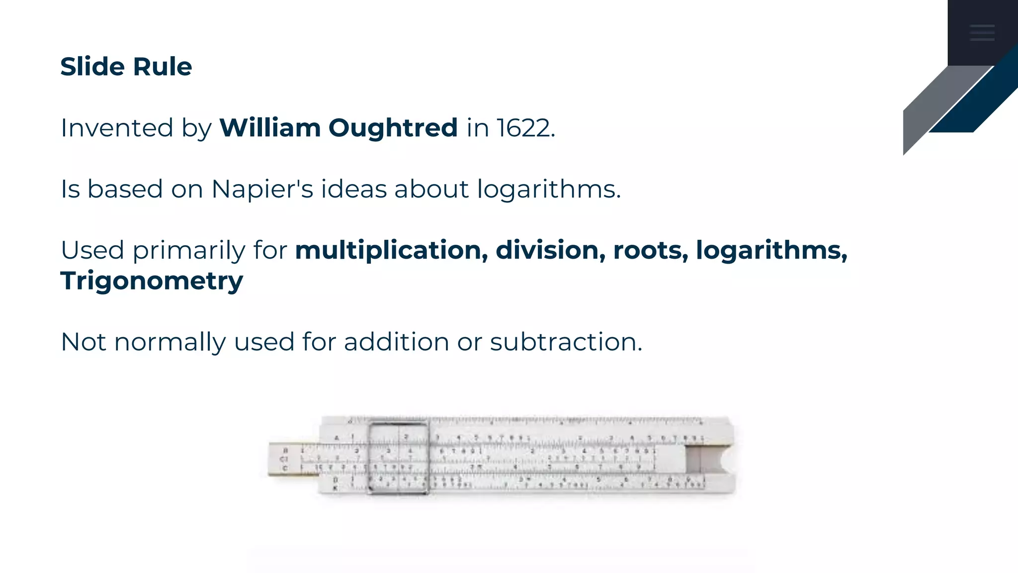 Slide Rule
Invented by William Oughtred in 1622.
Is based on Napier's ideas about logarithms.
Used primarily for multiplication, division, roots, logarithms,
Trigonometry
Not normally used for addition or subtraction.
 