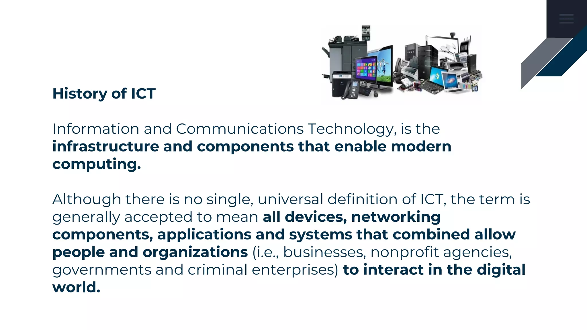 History of ICT
Information and Communications Technology, is the
infrastructure and components that enable modern
computing.
Although there is no single, universal definition of ICT, the term is
generally accepted to mean all devices, networking
components, applications and systems that combined allow
people and organizations (i.e., businesses, nonprofit agencies,
governments and criminal enterprises) to interact in the digital
world.
 