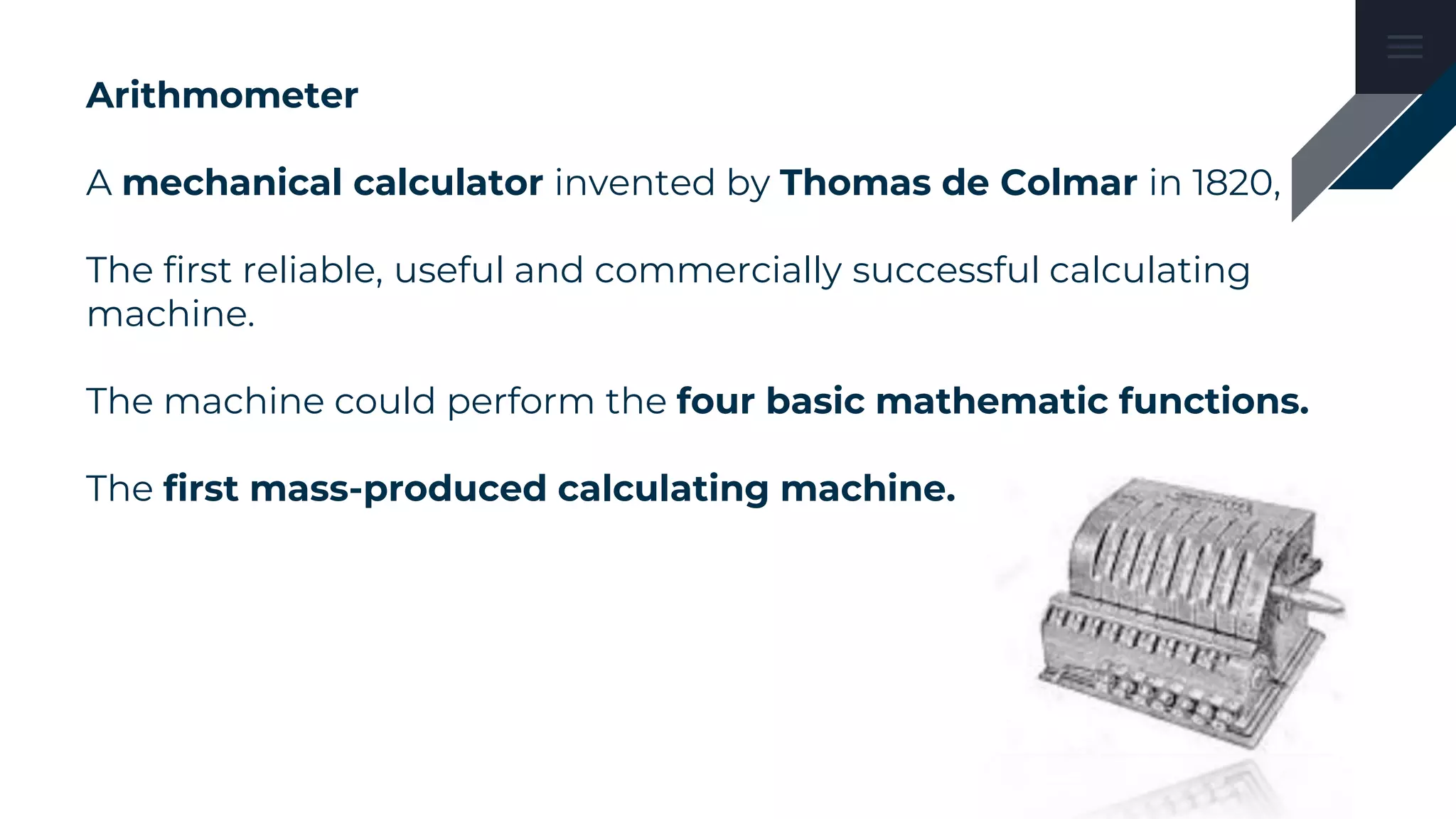 Arithmometer
A mechanical calculator invented by Thomas de Colmar in 1820,
The first reliable, useful and commercially successful calculating
machine.
The machine could perform the four basic mathematic functions.
The first mass-produced calculating machine.
 