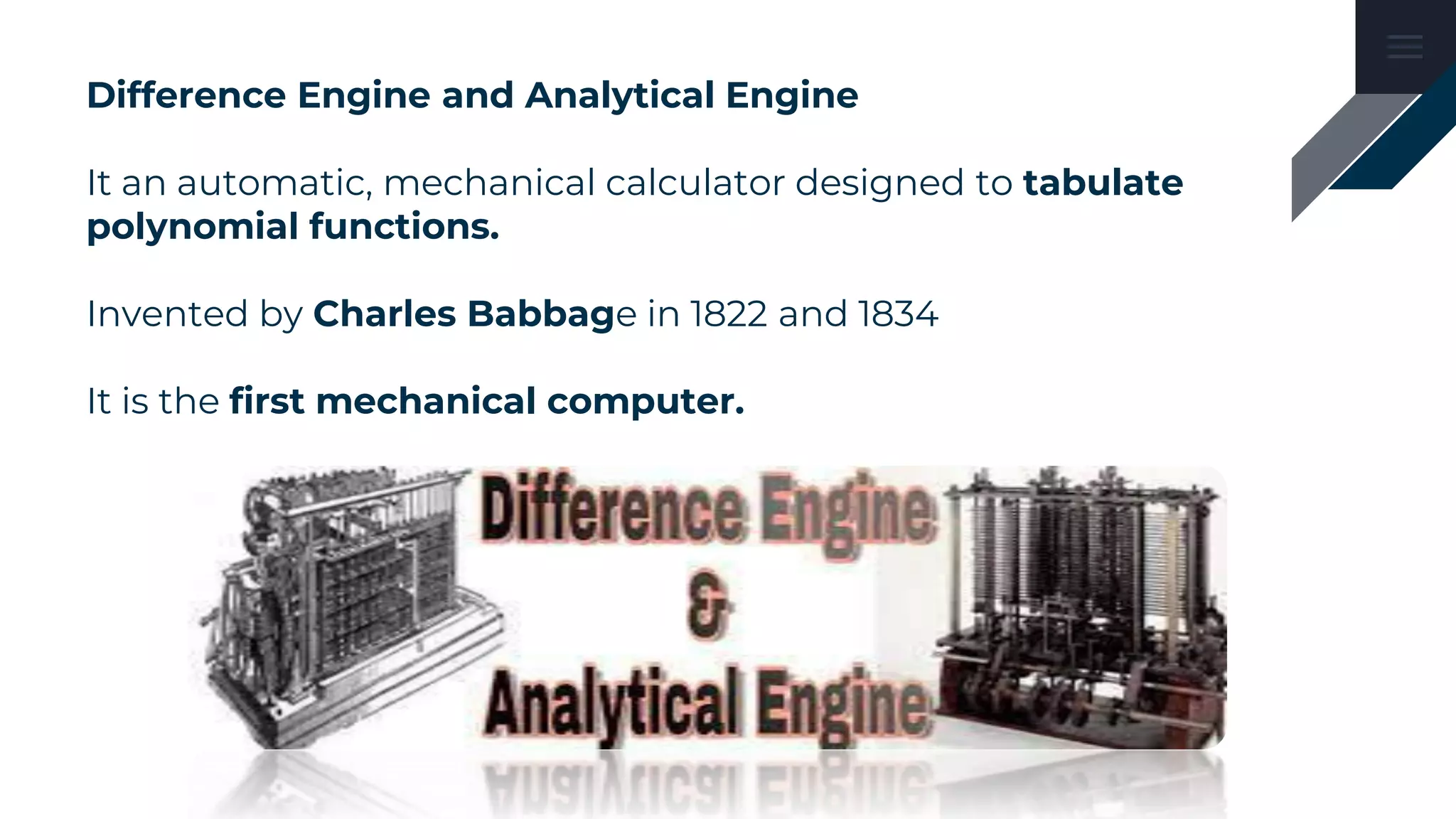 Difference Engine and Analytical Engine
It an automatic, mechanical calculator designed to tabulate
polynomial functions.
Invented by Charles Babbage in 1822 and 1834
It is the first mechanical computer.
 
