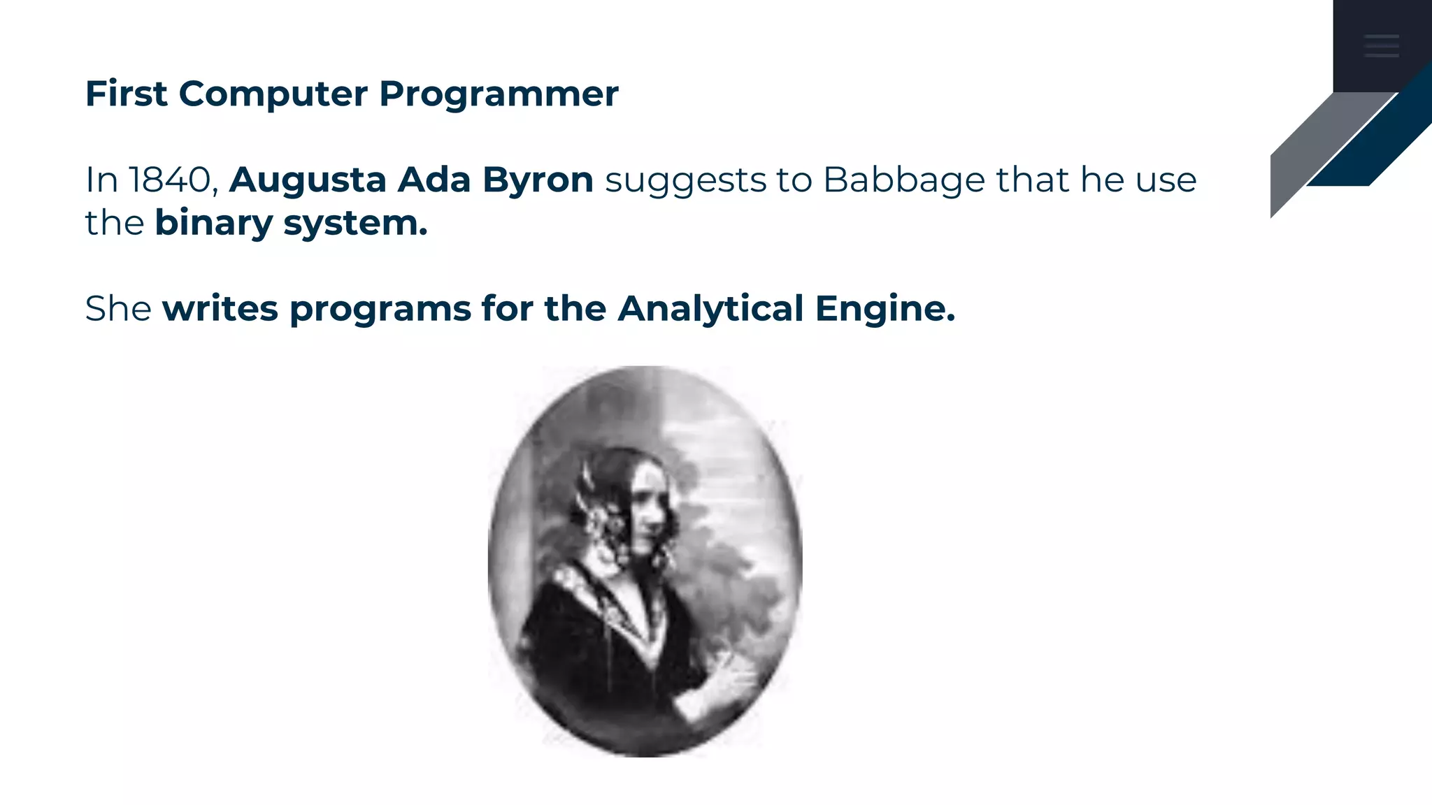 First Computer Programmer
In 1840, Augusta Ada Byron suggests to Babbage that he use
the binary system.
She writes programs for the Analytical Engine.
 