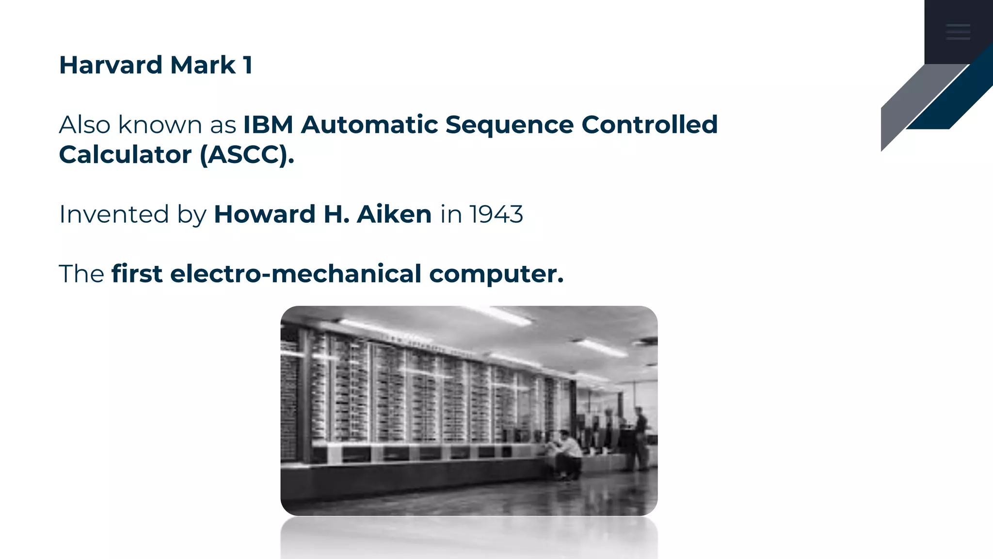 Harvard Mark 1
Also known as IBM Automatic Sequence Controlled
Calculator (ASCC).
Invented by Howard H. Aiken in 1943
The first electro-mechanical computer.
 