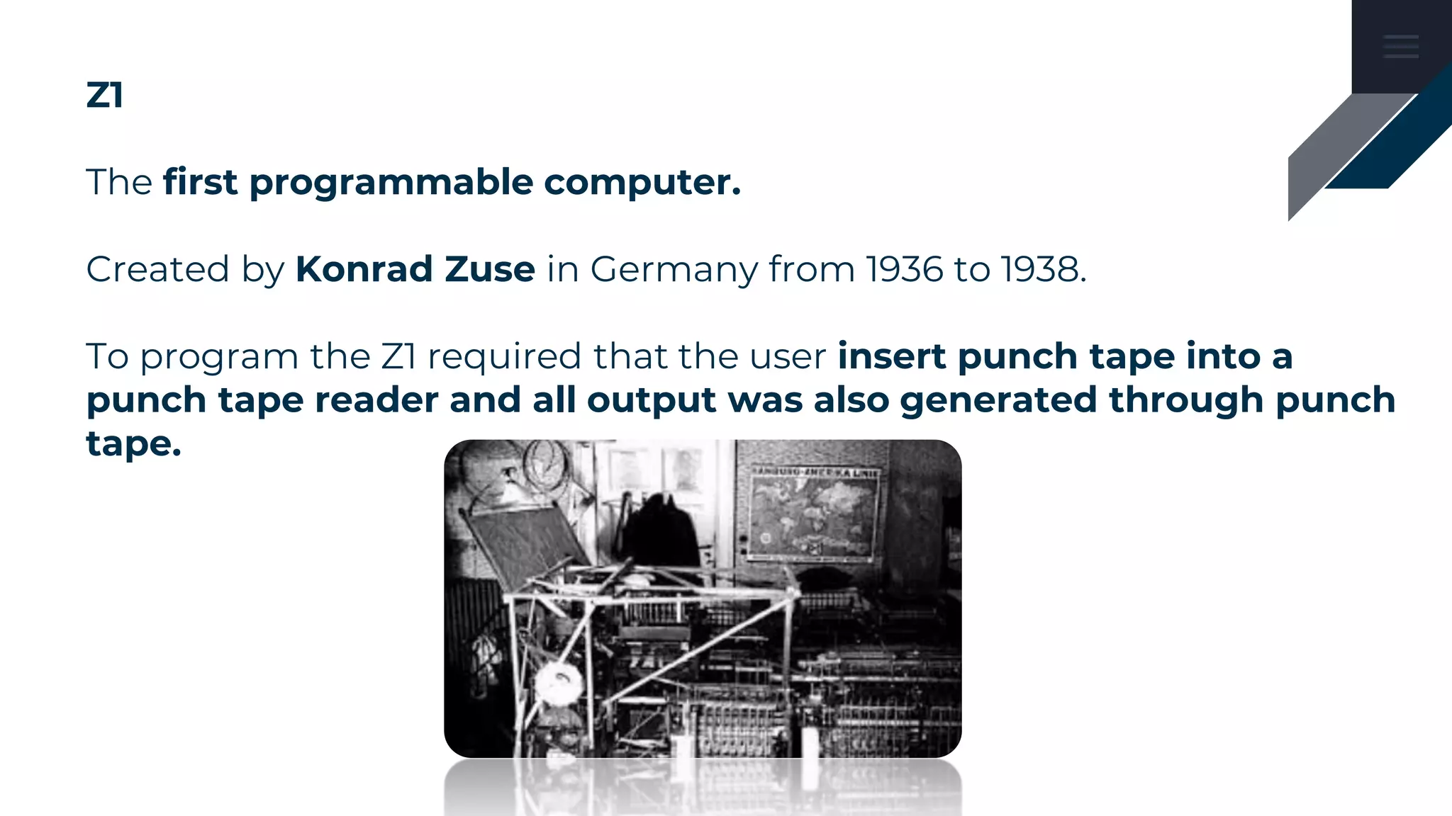 Z1
The first programmable computer.
Created by Konrad Zuse in Germany from 1936 to 1938.
To program the Z1 required that the user insert punch tape into a
punch tape reader and all output was also generated through punch
tape.
 