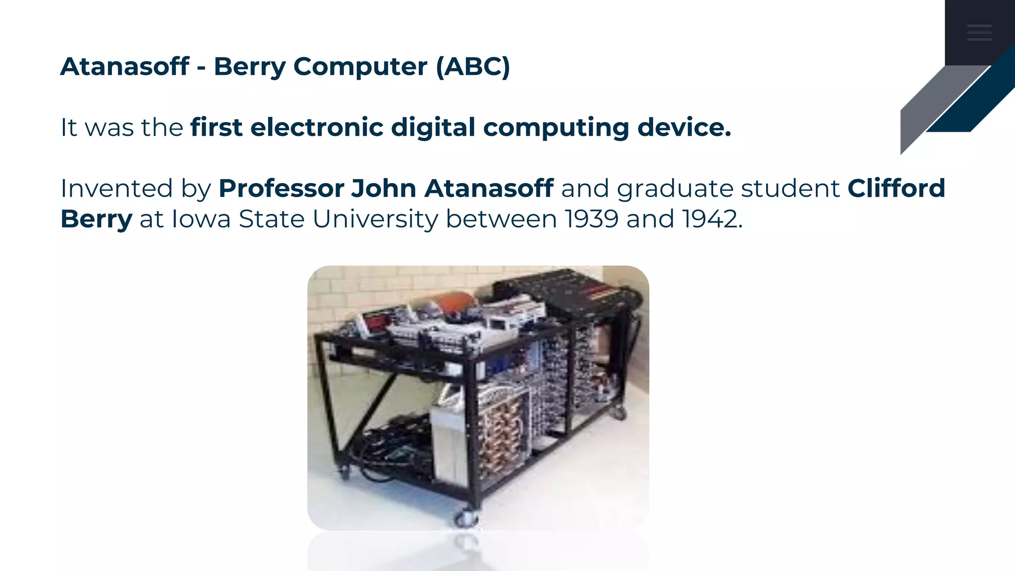 Atanasoff - Berry Computer (ABC)
It was the first electronic digital computing device.
Invented by Professor John Atanasoff and graduate student Clifford
Berry at Iowa State University between 1939 and 1942.
 