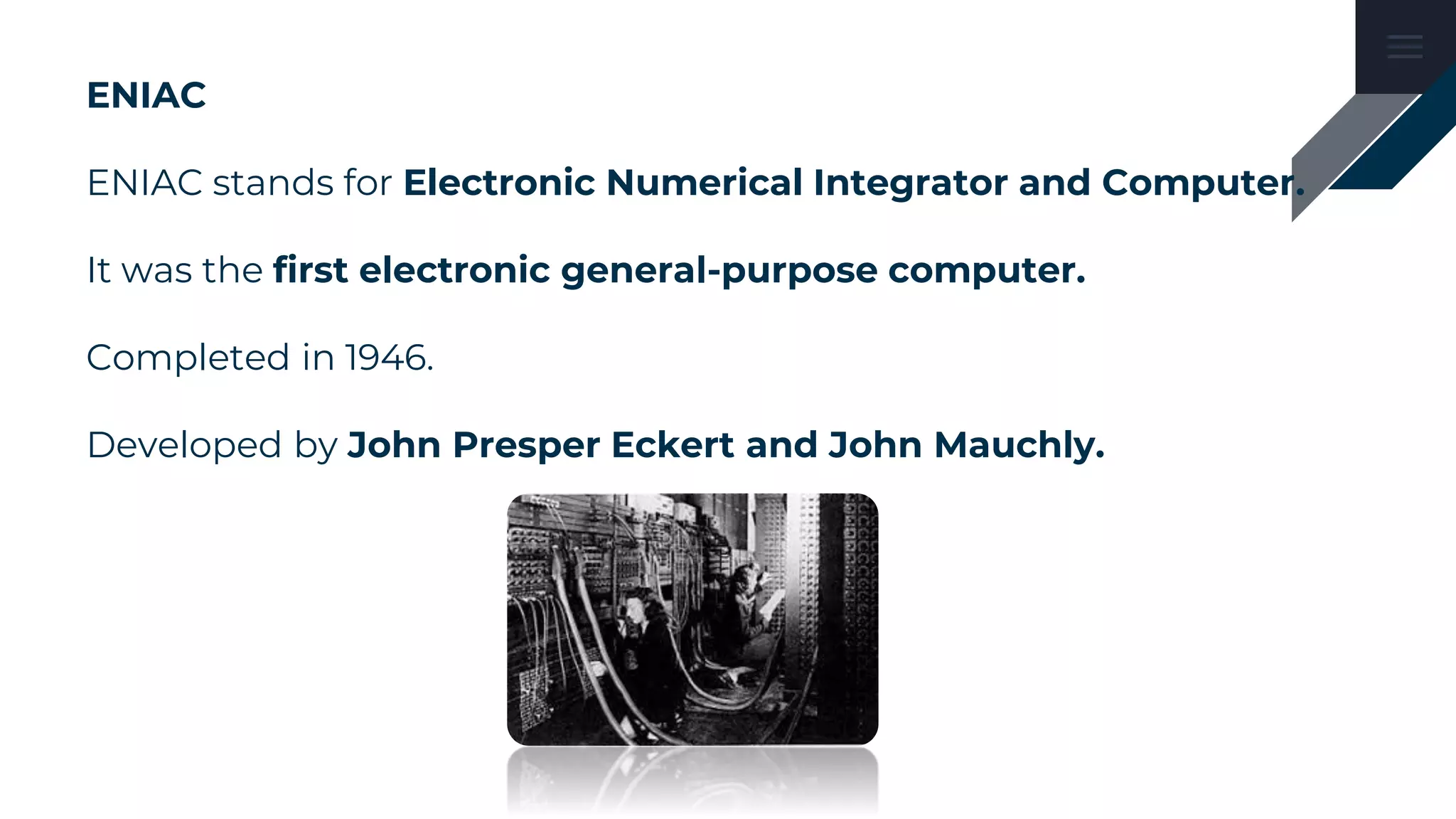 ENIAC
ENIAC stands for Electronic Numerical Integrator and Computer.
It was the first electronic general-purpose computer.
Completed in 1946.
Developed by John Presper Eckert and John Mauchly.
 