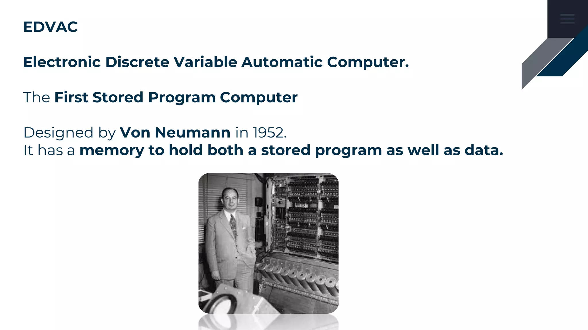 EDVAC
Electronic Discrete Variable Automatic Computer.
The First Stored Program Computer
Designed by Von Neumann in 1952.
It has a memory to hold both a stored program as well as data.
 