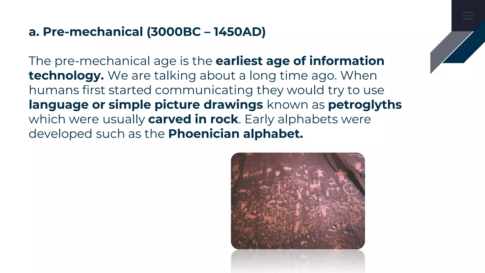 a. Pre-mechanical (3000BC – 1450AD)
The pre-mechanical age is the earliest age of information
technology. We are talking about a long time ago. When
humans first started communicating they would try to use
language or simple picture drawings known as petroglyths
which were usually carved in rock. Early alphabets were
developed such as the Phoenician alphabet.
 