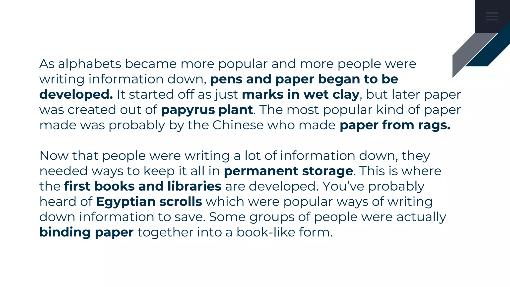 As alphabets became more popular and more people were
writing information down, pens and paper began to be
developed. It started off as just marks in wet clay, but later paper
was created out of papyrus plant. The most popular kind of paper
made was probably by the Chinese who made paper from rags.
Now that people were writing a lot of information down, they
needed ways to keep it all in permanent storage. This is where
the first books and libraries are developed. You’ve probably
heard of Egyptian scrolls which were popular ways of writing
down information to save. Some groups of people were actually
binding paper together into a book-like form.
 