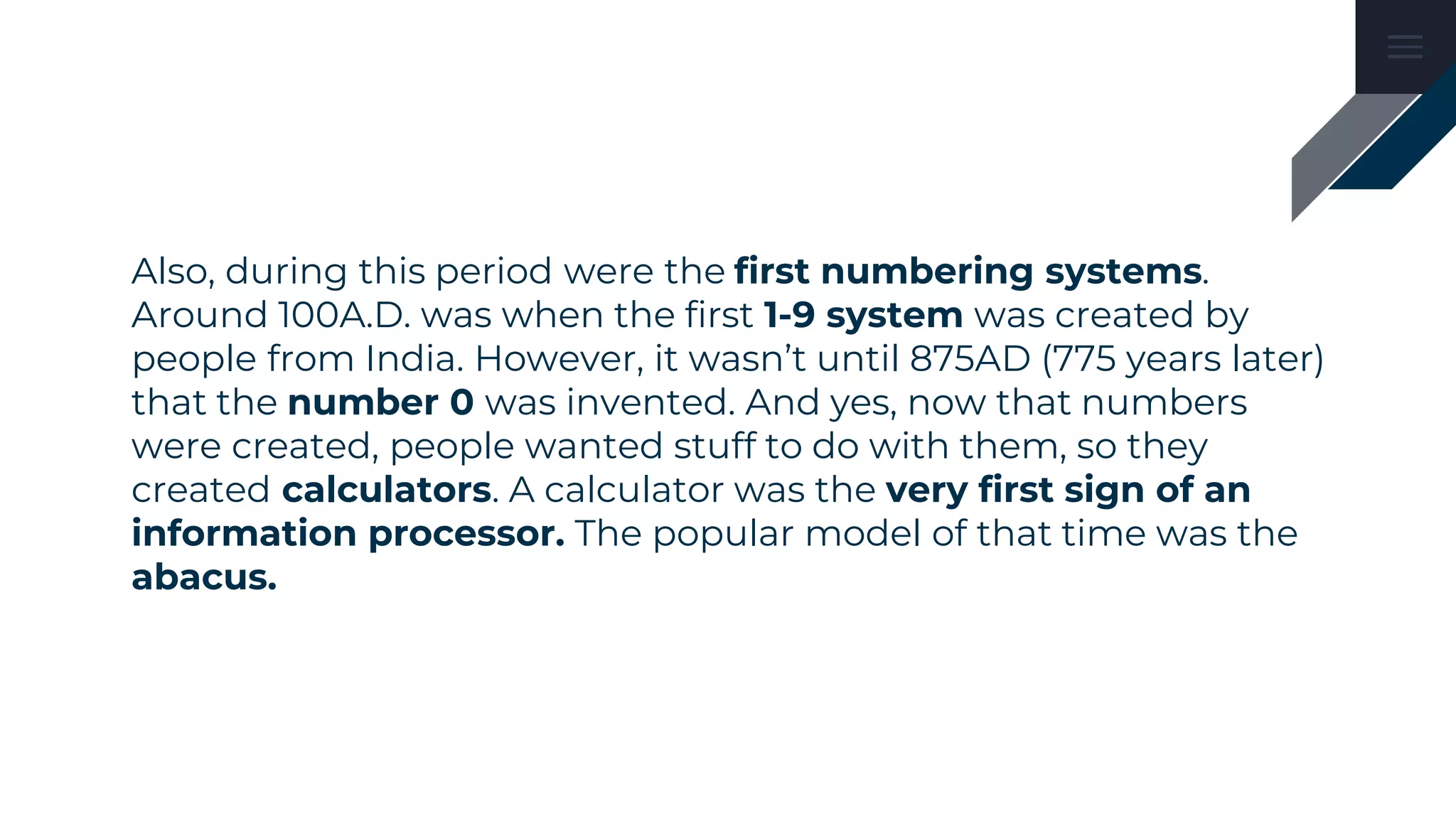 Also, during this period were the first numbering systems.
Around 100A.D. was when the first 1-9 system was created by
people from India. However, it wasn’t until 875AD (775 years later)
that the number 0 was invented. And yes, now that numbers
were created, people wanted stuff to do with them, so they
created calculators. A calculator was the very first sign of an
information processor. The popular model of that time was the
abacus.
 