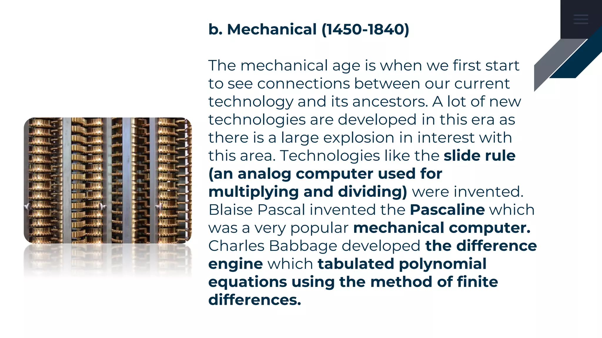b. Mechanical (1450-1840)
The mechanical age is when we first start
to see connections between our current
technology and its ancestors. A lot of new
technologies are developed in this era as
there is a large explosion in interest with
this area. Technologies like the slide rule
(an analog computer used for
multiplying and dividing) were invented.
Blaise Pascal invented the Pascaline which
was a very popular mechanical computer.
Charles Babbage developed the difference
engine which tabulated polynomial
equations using the method of finite
differences.
 