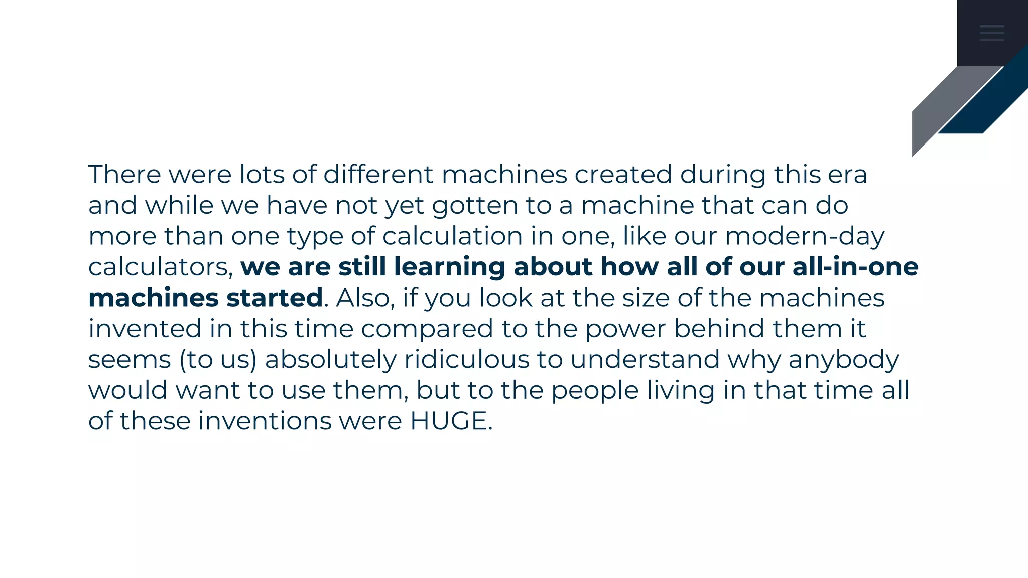 There were lots of different machines created during this era
and while we have not yet gotten to a machine that can do
more than one type of calculation in one, like our modern-day
calculators, we are still learning about how all of our all-in-one
machines started. Also, if you look at the size of the machines
invented in this time compared to the power behind them it
seems (to us) absolutely ridiculous to understand why anybody
would want to use them, but to the people living in that time all
of these inventions were HUGE.
 