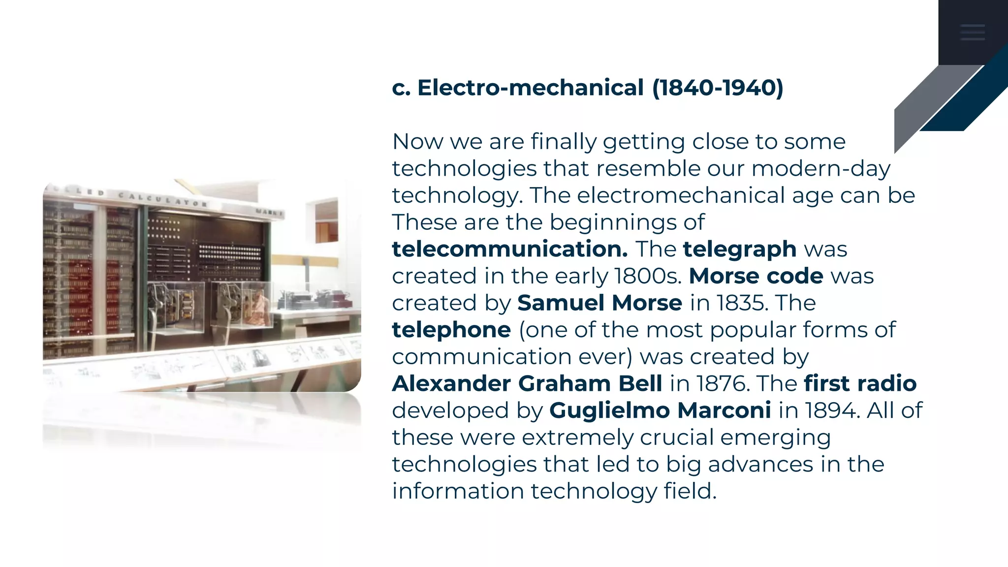 c. Electro-mechanical (1840-1940)
Now we are finally getting close to some
technologies that resemble our modern-day
technology. The electromechanical age can be
These are the beginnings of
telecommunication. The telegraph was
created in the early 1800s. Morse code was
created by Samuel Morse in 1835. The
telephone (one of the most popular forms of
communication ever) was created by
Alexander Graham Bell in 1876. The first radio
developed by Guglielmo Marconi in 1894. All of
these were extremely crucial emerging
technologies that led to big advances in the
information technology field.
 