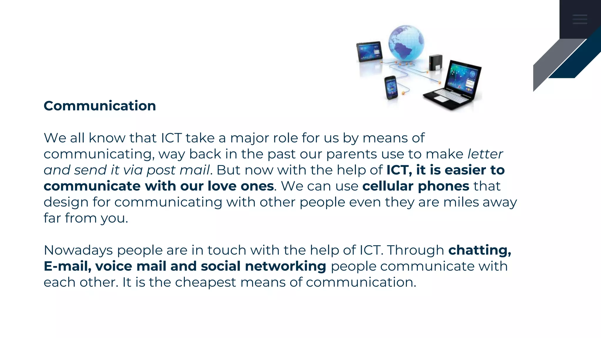 Communication
We all know that ICT take a major role for us by means of
communicating, way back in the past our parents use to make letter
and send it via post mail. But now with the help of ICT, it is easier to
communicate with our love ones. We can use cellular phones that
design for communicating with other people even they are miles away
far from you.
Nowadays people are in touch with the help of ICT. Through chatting,
E-mail, voice mail and social networking people communicate with
each other. It is the cheapest means of communication.
 