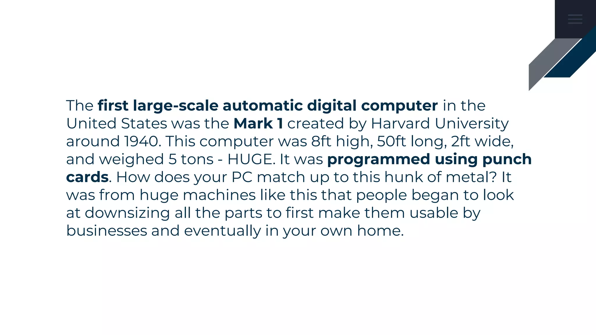 The first large-scale automatic digital computer in the
United States was the Mark 1 created by Harvard University
around 1940. This computer was 8ft high, 50ft long, 2ft wide,
and weighed 5 tons - HUGE. It was programmed using punch
cards. How does your PC match up to this hunk of metal? It
was from huge machines like this that people began to look
at downsizing all the parts to first make them usable by
businesses and eventually in your own home.
 