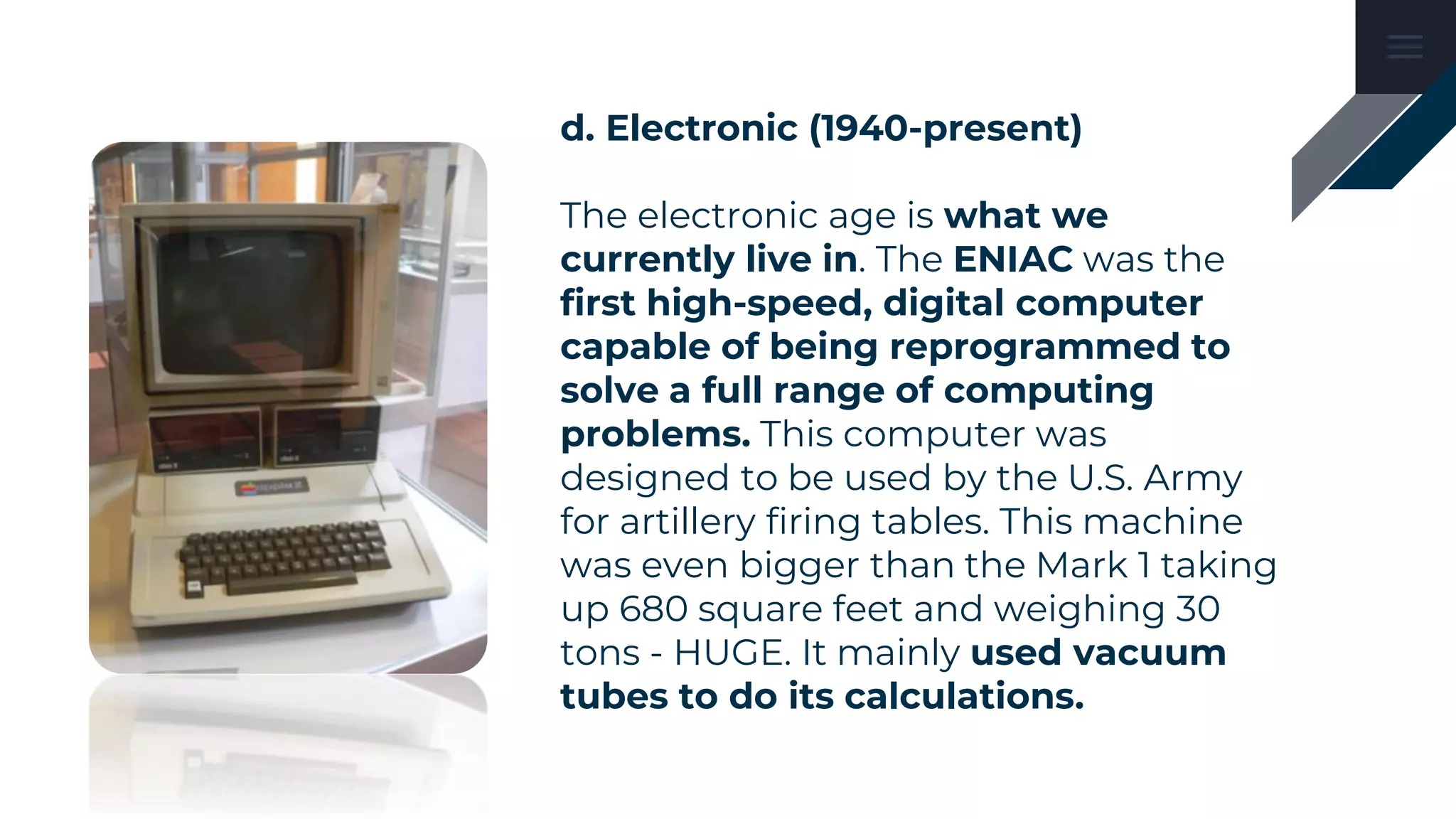 d. Electronic (1940-present)
The electronic age is what we
currently live in. The ENIAC was the
first high-speed, digital computer
capable of being reprogrammed to
solve a full range of computing
problems. This computer was
designed to be used by the U.S. Army
for artillery firing tables. This machine
was even bigger than the Mark 1 taking
up 680 square feet and weighing 30
tons - HUGE. It mainly used vacuum
tubes to do its calculations.
 