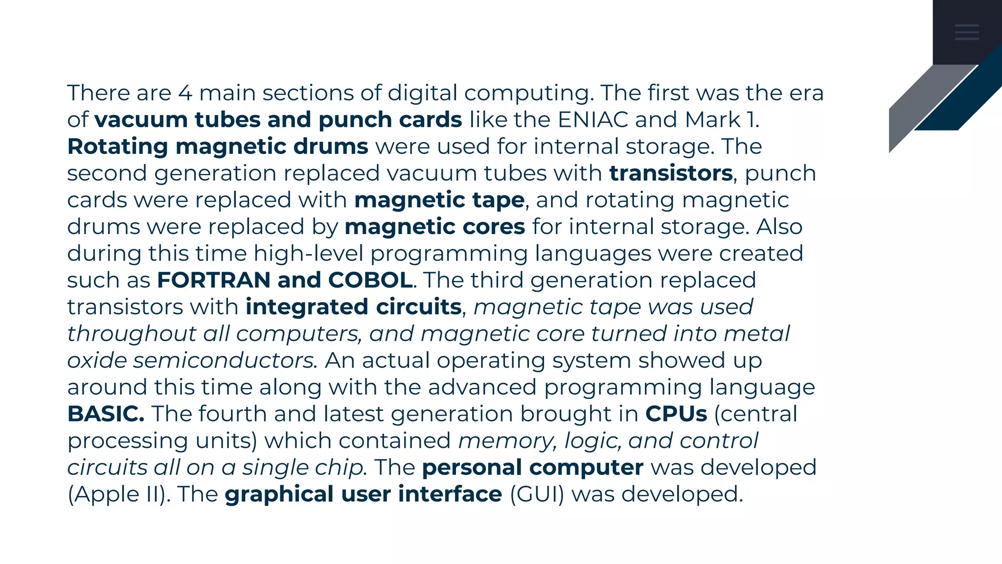 There are 4 main sections of digital computing. The first was the era
of vacuum tubes and punch cards like the ENIAC and Mark 1.
Rotating magnetic drums were used for internal storage. The
second generation replaced vacuum tubes with transistors, punch
cards were replaced with magnetic tape, and rotating magnetic
drums were replaced by magnetic cores for internal storage. Also
during this time high-level programming languages were created
such as FORTRAN and COBOL. The third generation replaced
transistors with integrated circuits, magnetic tape was used
throughout all computers, and magnetic core turned into metal
oxide semiconductors. An actual operating system showed up
around this time along with the advanced programming language
BASIC. The fourth and latest generation brought in CPUs (central
processing units) which contained memory, logic, and control
circuits all on a single chip. The personal computer was developed
(Apple II). The graphical user interface (GUI) was developed.
 