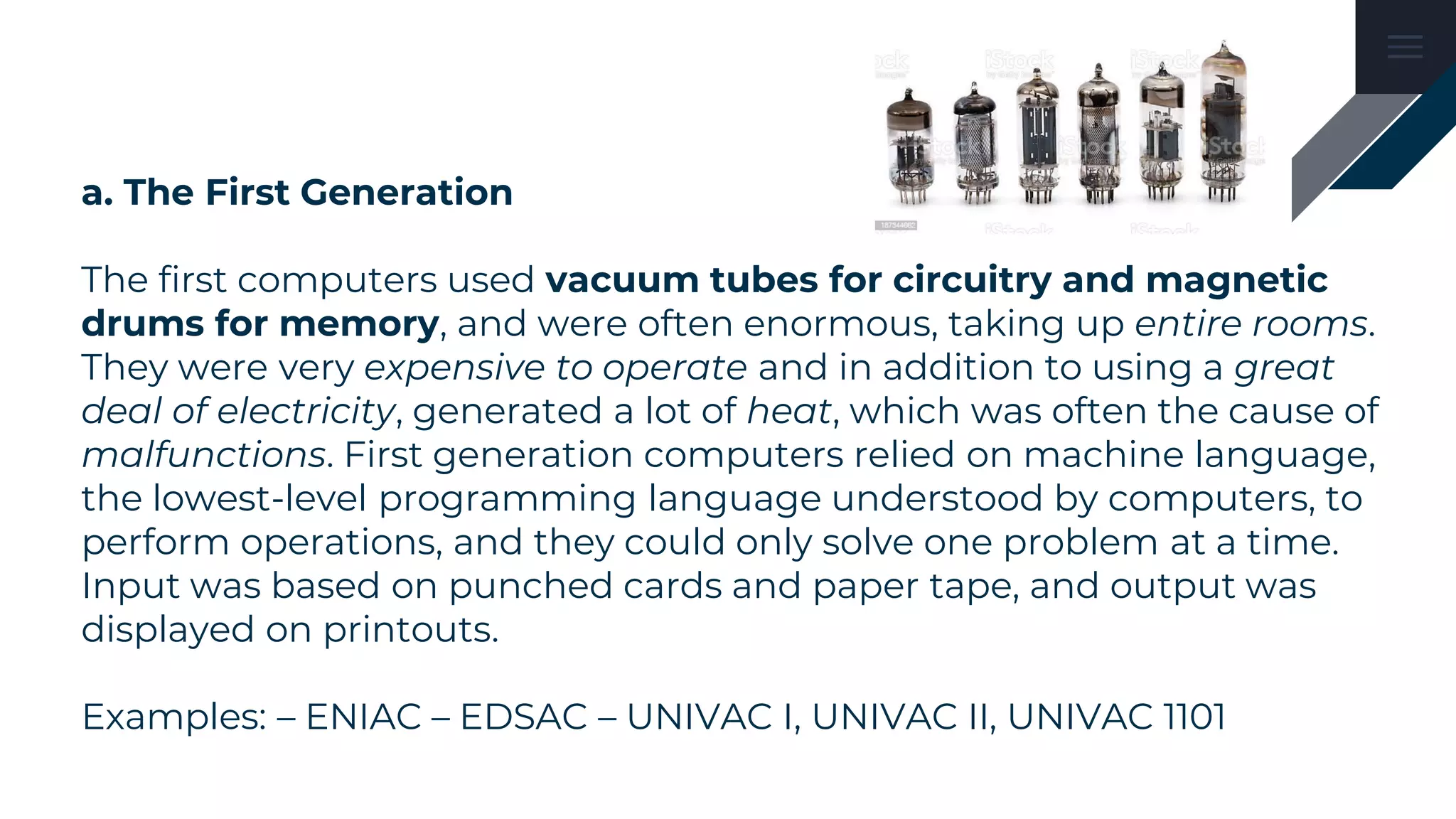 a. The First Generation
The first computers used vacuum tubes for circuitry and magnetic
drums for memory, and were often enormous, taking up entire rooms.
They were very expensive to operate and in addition to using a great
deal of electricity, generated a lot of heat, which was often the cause of
malfunctions. First generation computers relied on machine language,
the lowest-level programming language understood by computers, to
perform operations, and they could only solve one problem at a time.
Input was based on punched cards and paper tape, and output was
displayed on printouts.
Examples: – ENIAC – EDSAC – UNIVAC I, UNIVAC II, UNIVAC 1101
 