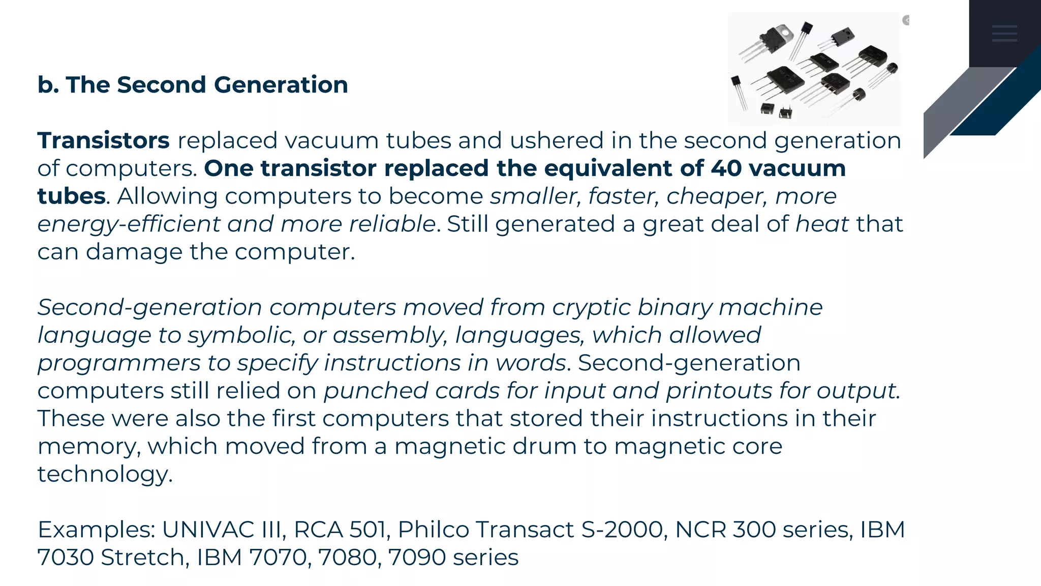 b. The Second Generation
Transistors replaced vacuum tubes and ushered in the second generation
of computers. One transistor replaced the equivalent of 40 vacuum
tubes. Allowing computers to become smaller, faster, cheaper, more
energy-efficient and more reliable. Still generated a great deal of heat that
can damage the computer.
Second-generation computers moved from cryptic binary machine
language to symbolic, or assembly, languages, which allowed
programmers to specify instructions in words. Second-generation
computers still relied on punched cards for input and printouts for output.
These were also the first computers that stored their instructions in their
memory, which moved from a magnetic drum to magnetic core
technology.
Examples: UNIVAC III, RCA 501, Philco Transact S-2000, NCR 300 series, IBM
7030 Stretch, IBM 7070, 7080, 7090 series
 