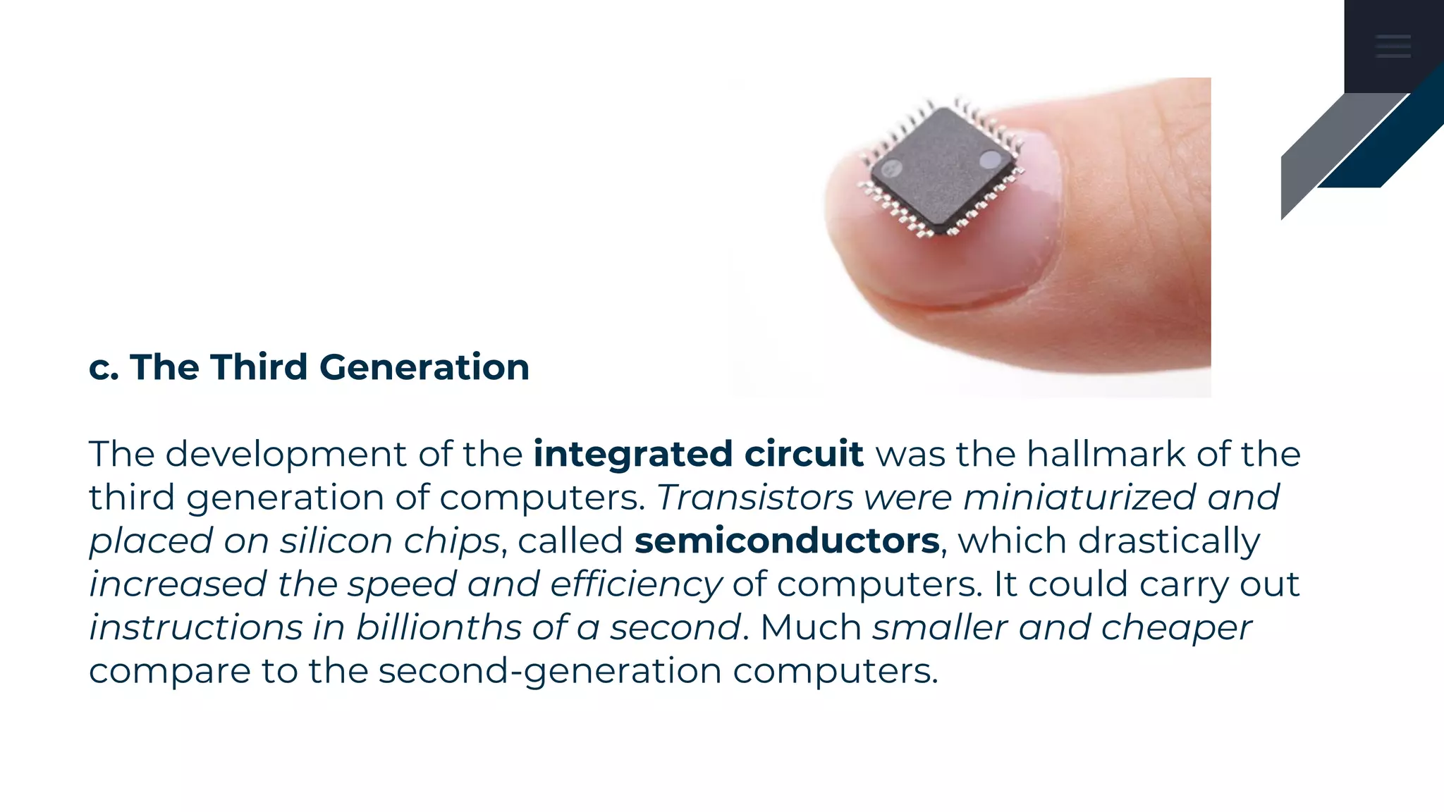 c. The Third Generation
The development of the integrated circuit was the hallmark of the
third generation of computers. Transistors were miniaturized and
placed on silicon chips, called semiconductors, which drastically
increased the speed and efficiency of computers. It could carry out
instructions in billionths of a second. Much smaller and cheaper
compare to the second-generation computers.
 
