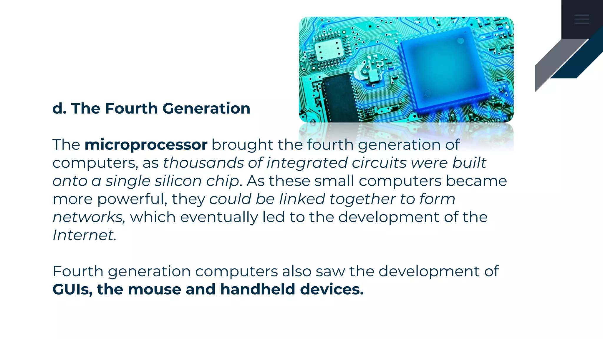 d. The Fourth Generation
The microprocessor brought the fourth generation of
computers, as thousands of integrated circuits were built
onto a single silicon chip. As these small computers became
more powerful, they could be linked together to form
networks, which eventually led to the development of the
Internet.
Fourth generation computers also saw the development of
GUIs, the mouse and handheld devices.
 