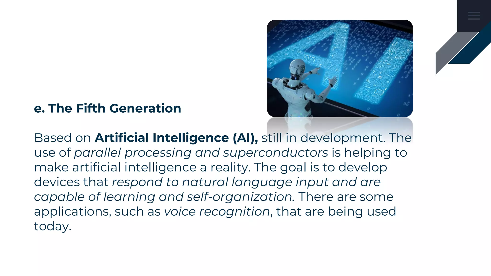 e. The Fifth Generation
Based on Artificial Intelligence (AI), still in development. The
use of parallel processing and superconductors is helping to
make artificial intelligence a reality. The goal is to develop
devices that respond to natural language input and are
capable of learning and self-organization. There are some
applications, such as voice recognition, that are being used
today.
 