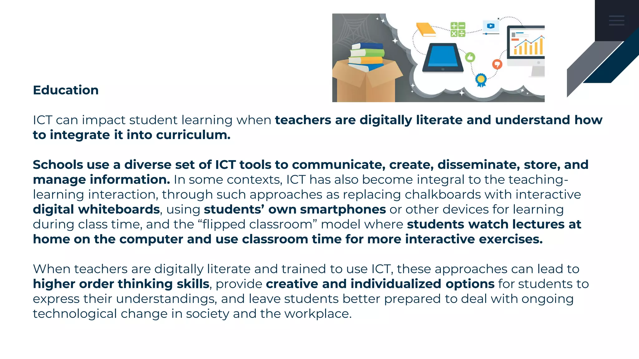 Education
ICT can impact student learning when teachers are digitally literate and understand how
to integrate it into curriculum.
Schools use a diverse set of ICT tools to communicate, create, disseminate, store, and
manage information. In some contexts, ICT has also become integral to the teaching-
learning interaction, through such approaches as replacing chalkboards with interactive
digital whiteboards, using students’ own smartphones or other devices for learning
during class time, and the “flipped classroom” model where students watch lectures at
home on the computer and use classroom time for more interactive exercises.
When teachers are digitally literate and trained to use ICT, these approaches can lead to
higher order thinking skills, provide creative and individualized options for students to
express their understandings, and leave students better prepared to deal with ongoing
technological change in society and the workplace.
 