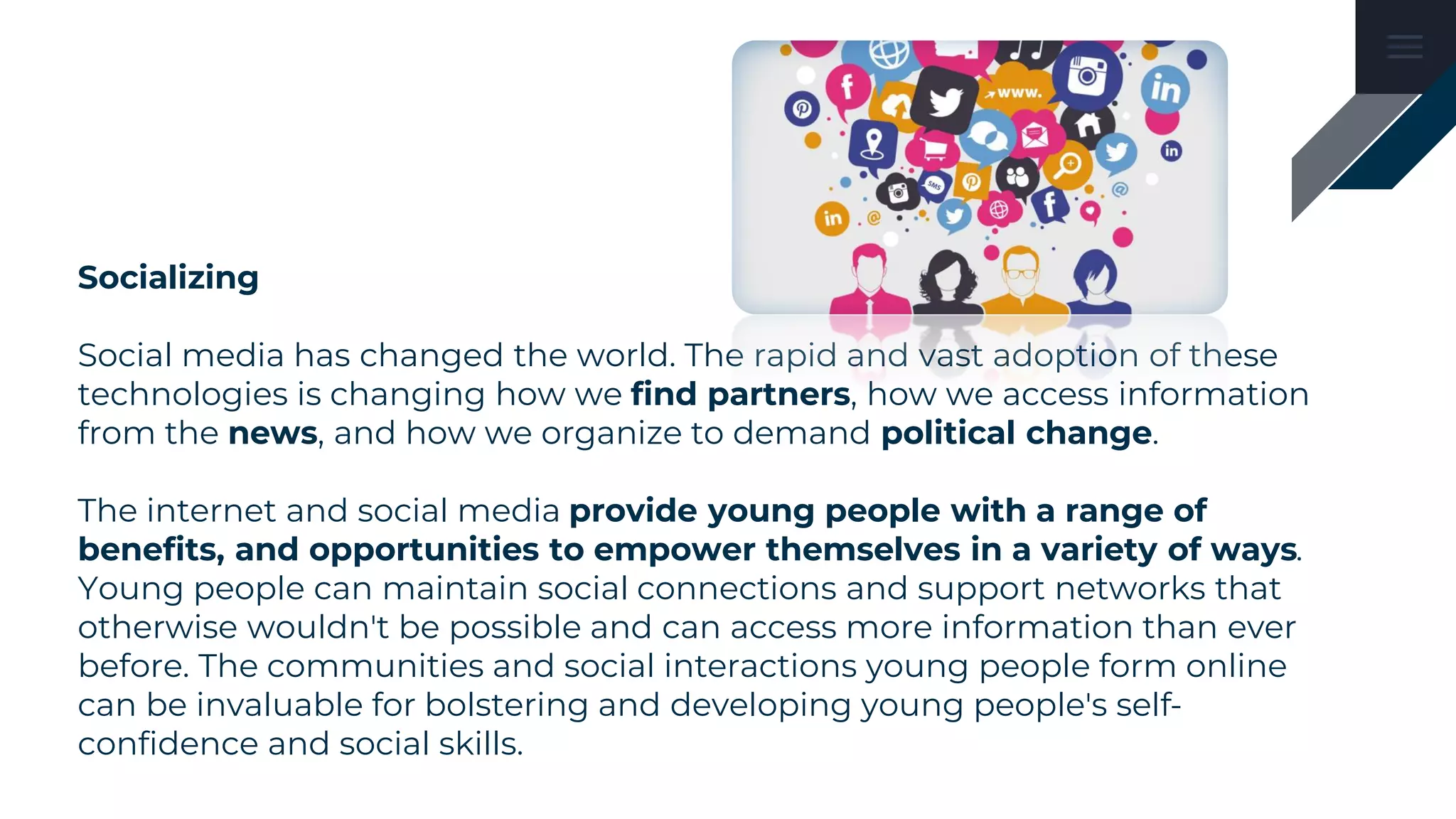 Socializing
Social media has changed the world. The rapid and vast adoption of these
technologies is changing how we find partners, how we access information
from the news, and how we organize to demand political change.
The internet and social media provide young people with a range of
benefits, and opportunities to empower themselves in a variety of ways.
Young people can maintain social connections and support networks that
otherwise wouldn't be possible and can access more information than ever
before. The communities and social interactions young people form online
can be invaluable for bolstering and developing young people's self-
confidence and social skills.
 
