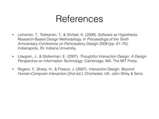 References
• Leinonen, T., Toikkanen, T., & Silvfast, K. (2008). Software as Hypothesis:
Research-Based Design Methodology. In Proceedings of the Tenth
Anniversary Conference on Participatory Design 2008 (pp. 61–70).
Indianapolis, IN: Indiana University.
• Löwgren, J., & Stolterman, E. (2007). Thoughtful Interaction Design: A Design
Perspective on Information Technology. Cambridge, MA: The MIT Press.
• Rogers, Y., Sharp, H., & Preece, J. (2007). Interaction Design: Beyond
Human-Computer Interaction (2nd ed.). Chichester, UK: John Wiley & Sons.
 