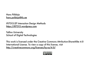 This work is licensed under the Creative Commons Attribution-ShareAlike 4.0
International License. To view a copy of this license, visit
http://creativecommons.org/licenses/by-sa/4.0/
Hans Põldoja
hans.poldoja@tlu.ee
IFI7313.DT Interaction Design Methods
https://iﬁ7313.wordpress.com
Tallinn University
School of Digital Technologies
 