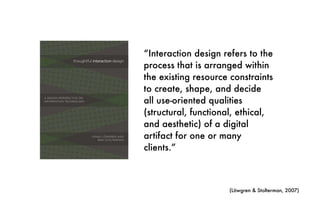 “Interaction design refers to the
process that is arranged within
the existing resource constraints
to create, shape, and decide
all use-oriented qualities
(structural, functional, ethical,
and aesthetic) of a digital
artifact for one or many
clients.”
(Löwgren & Stolterman, 2007)
 