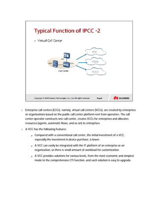 l Enterprise call centers (ECCs), namely, virtual call centers (VCCs), are created by enterprises 
or organizations based on the public call center platform rent from operators. The call 
center operator constructs one call center, creates VCCs for enterprises and allocates 
resources (agents, automatic flows, and so on) to enterprises. 
l A VCC has the following features: 
p Compared with a conventional call center, the initial investment of a VCC, 
especially the investment in device purchase, is lower. 
p A VCC can easily be integrated with the IT platform of an enterprise or an 
organization, so there is small amount of workload for customization. 
p A VCC provides solutions for various levels, from the most economic and simplest 
mode to the comprehensive CTI function, and each solution is easy to upgrade. 
 