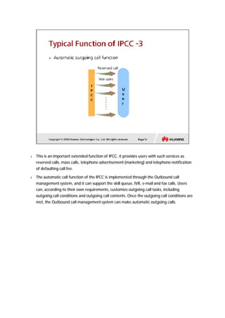 l This is an important extended function of IPCC, it provides users with such services as 
reserved calls, mass calls, telephone advertisement (marketing) and telephone notification 
of defaulting call fee. 
l The automatic call function of the IPCC is implemented through the Outbound call 
management system, and it can support the skill queue, IVR, e-mail and fax calls. Users 
can, according to their own requirements, customize outgoing call tasks, including 
outgoing call conditions and outgoing call contents. Once the outgoing call conditions are 
met, the Outbound call management system can make automatic outgoing calls. 
 
