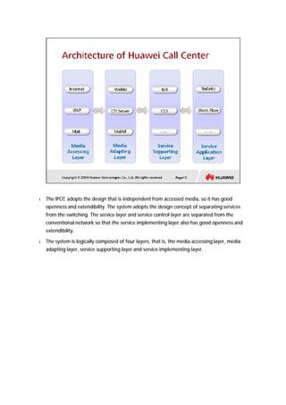 l The IPCC adopts the design that is independent from accessed media, so it has good 
openness and extendibility. The system adopts the design concept of separating services 
from the switching. The service layer and service control layer are separated from the 
conventional network so that the service implementing layer also has good openness and 
extendibility. 
l The system is logically composed of four layers, that is, the media accessing layer, media 
adapting layer, service supporting layer and service implementing layer. 
 