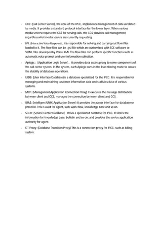 l CCS: (Call Center Server), the core of the IPCC, implements management of calls unrelated 
to media. It provides a standard protocol interface for the lower layer. When various 
media servers request the CCS for serving calls, the CCS provides call management 
regardless what media servers are currently requesting. 
l IVR: (Interactive Voice Response)，it is responsible for solving and carrying out flow files 
loaded to it. The flow files can be .gsl file which are customized with SCE software or 
VXML files developed by Voice XML.The flow files can perform specific functions such as 
automatic voice prompt and user information collection. 
l Aplogic：(Application Logic Server)，it provides data access proxy to some components of 
the call center system. In the system, each Aplogic runs in the load sharing mode to ensure 
the stability of database operations. 
l UIDB: (User Interface Database) is a database specialized for the IPCC. It is responsible for 
managing and maintaining customer information data and statistics data of various 
systems. 
l MCP: (Management Application Connection Proxy) It executes the message distribution 
between client and CCS, manages the connection between client and CCS. 
l iUAS: (Intelligent UNIX Application Server) It provides the access interface for database or 
protocol. This is used for agent, web work flow, knowledge base and so on. 
l SCDB: (Service Center Database）This is a specialized database for IPCC. It stores the 
information for knowledge base, bulletin and so on, and provides the service application 
authority for agent. 
l DT Proxy: (Database Transition Proxy) This is a connection proxy for IPCC, such as billing 
system. 
 