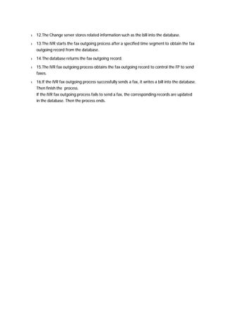 l 12.The Change server stores related information such as the bill into the database. 
l 13.The IVR starts the fax outgoing process after a specified time segment to obtain the fax 
outgoing record from the database. 
l 14.The database returns the fax outgoing record. 
l 15.The IVR fax outgoing process obtains the fax outgoing record to control the FP to send 
faxes. 
l 16.If the IVR fax outgoing process successfully sends a fax, it writes a bill into the database. 
Then finish the process. 
If the IVR fax outgoing process fails to send a fax, the corresponding records are updated 
in the database. Then the process ends. 
 