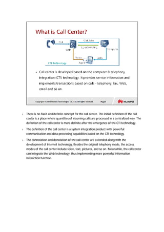 l There is no fixed and definite concept for the call center. The initial definition of the call 
center is a place where quantities of incoming calls are processed in a centralized way. The 
definition of the call center is more definite after the emergence of the CTI technology. 
l The definition of the call center is a system integration product with powerful 
communication and data processing capabilities based on the CTI technology. 
l The connotation and denotation of the call center are extended along with the 
development of Internet technology. Besides the original telephony mode, the access 
modes of the call center include voice, text, pictures, and so on. Meanwhile, the call center 
can integrate the Web technology, thus implementing more powerful information 
interaction function. 
 