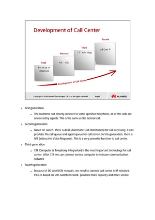 l First generation 
p The customer call directly connect to some specified telephone, all of the calls are 
answered by agents. This is the same as the normal call. 
l Second generation 
p Based on switch, there is ACD (Automatic Call Distribution) for call accessing. It can 
provides the call queue and agent queue for call center. In this generation, there is 
IVR (Interactive Voice Response). This is a very powerful function to call center. 
l Third generation 
p CTI (Computer & Telephony Integration) is the most important technology for call 
center. After CTI, we can connect service computer to telecom communication 
network 
l Fourth generation 
p Because of 3G and NGN network, we need to connect call center to IP network. 
IPCC is based on soft-switch network, provides more capacity and more service. 
 