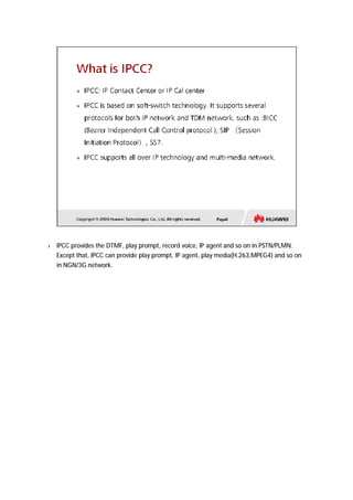 l IPCC provides the DTMF, play prompt, record voice, IP agent and so on in PSTN/PLMN. 
Except that, IPCC can provide play prompt, IP agent, play media(H.263,MPEG4) and so on 
in NGN/3G network. 
 