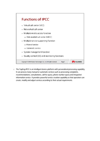 l The TopEng-IPCC is an intelligent device platform with personalized processing capability. 
It can process many manual or automatic services such as processing complaints, 
recommendations, consultations, call fee query, phone number query and integrated 
information service. It provides powerful service creation capability so that operators can 
create, modify and adjust services according to their actual requirements. 
 