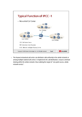 l The Huawei networked call center can distribute calls uniformly in the whole network or 
among multiple isolated call centers. It implements the call distribution, resource and load 
sharing within the whole network, thus realizing the target of “one point access, whole 
network service”. 
 