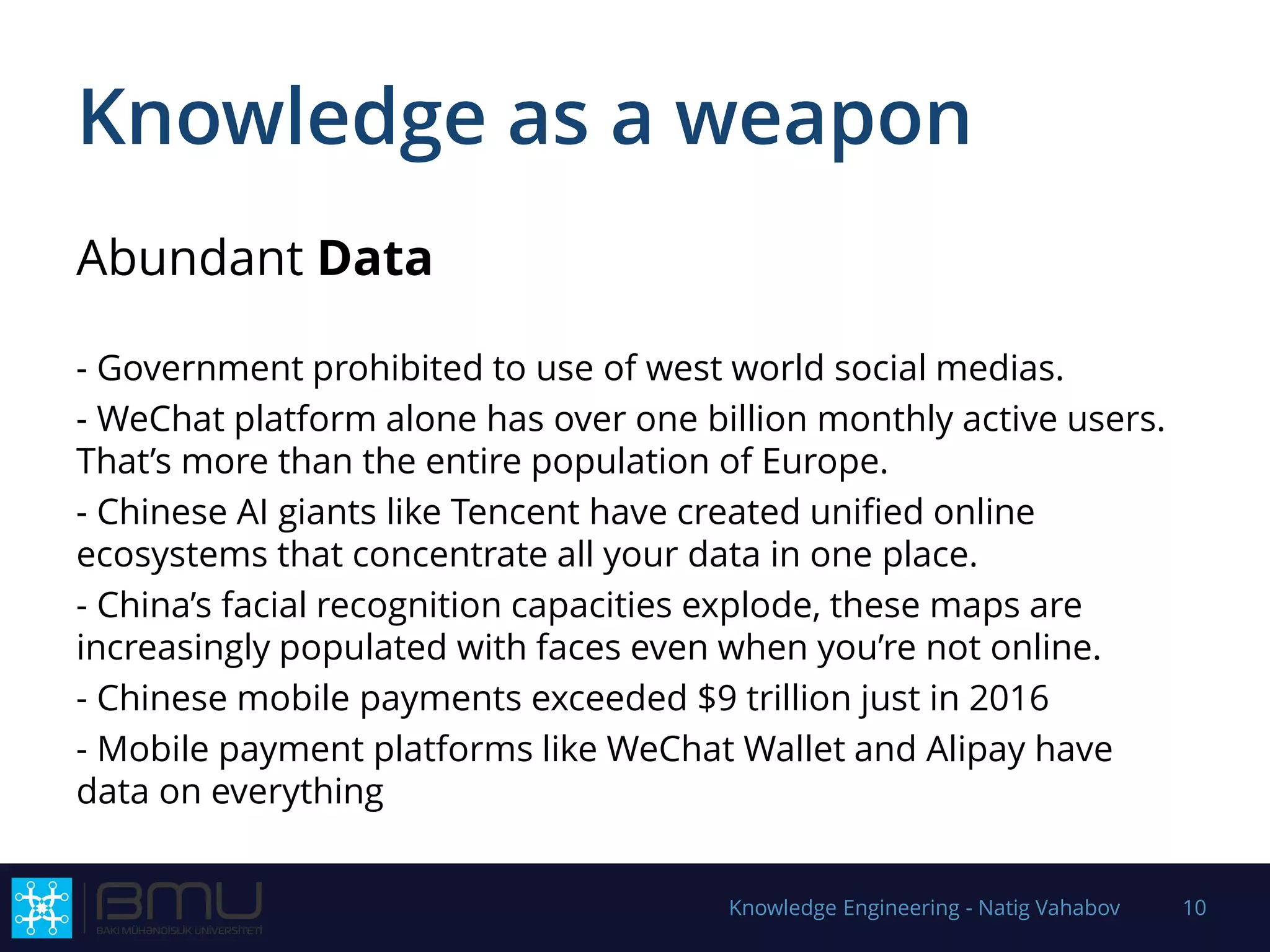 Knowledge as a weapon
Abundant Data
- Government prohibited to use of west world social medias.
- WeChat platform alone has over one billion monthly active users.
That’s more than the entire population of Europe.
- Chinese AI giants like Tencent have created unified online
ecosystems that concentrate all your data in one place.
- China’s facial recognition capacities explode, these maps are
increasingly populated with faces even when you’re not online.
- Chinese mobile payments exceeded $9 trillion just in 2016
- Mobile payment platforms like WeChat Wallet and Alipay have
data on everything
Knowledge Engineering - Natig Vahabov 10
 