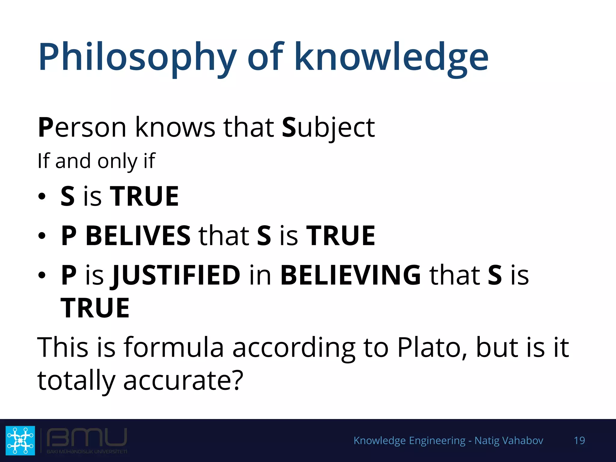 Philosophy of knowledge
Person knows that Subject
If and only if
• S is TRUE
• P BELIVES that S is TRUE
• P is JUSTIFIED in BELIEVING that S is
TRUE
This is formula according to Plato, but is it
totally accurate?
Knowledge Engineering - Natig Vahabov 19
 