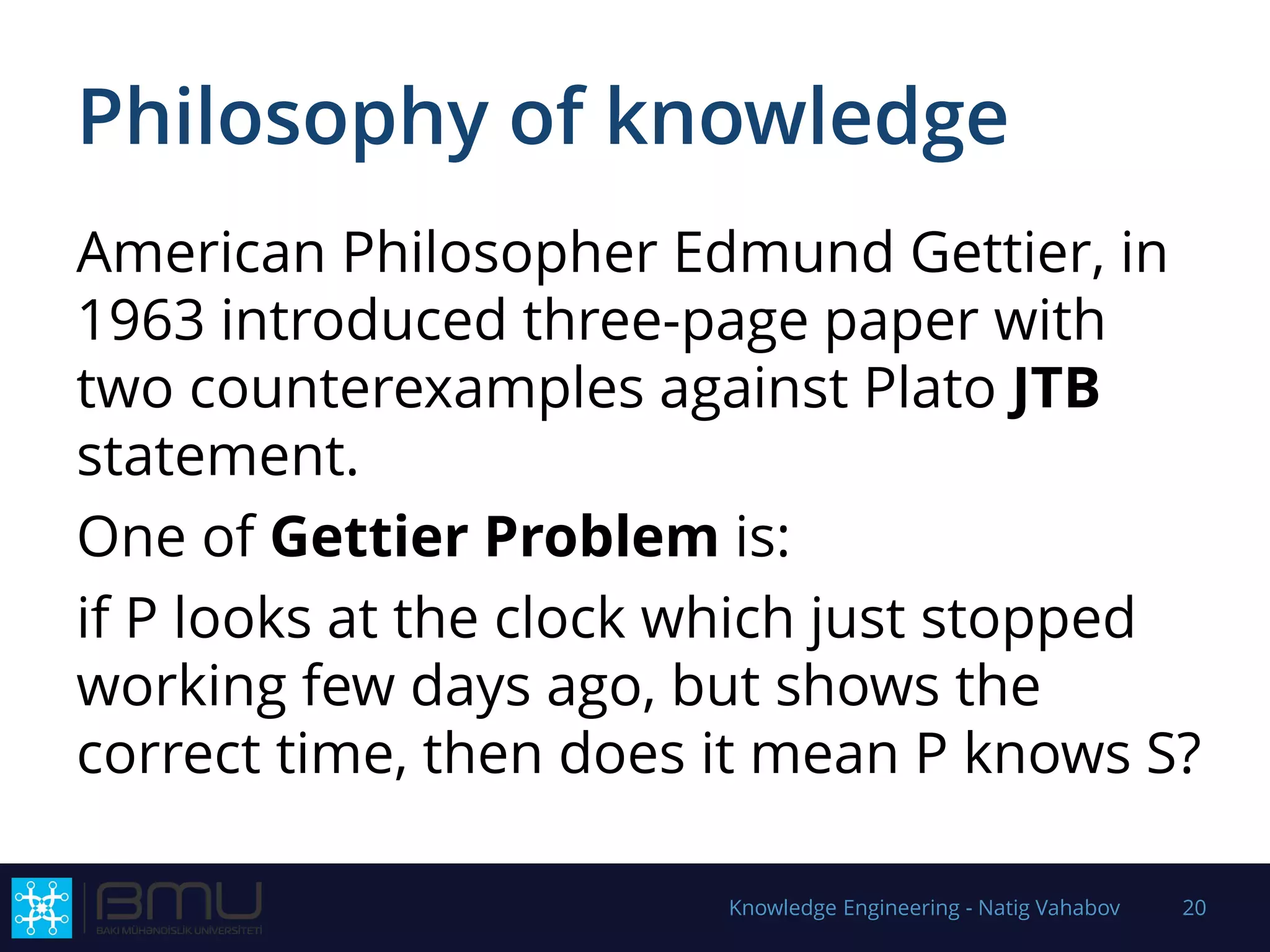 Philosophy of knowledge
American Philosopher Edmund Gettier, in
1963 introduced three-page paper with
two counterexamples against Plato JTB
statement.
One of Gettier Problem is:
if P looks at the clock which just stopped
working few days ago, but shows the
correct time, then does it mean P knows S?
Knowledge Engineering - Natig Vahabov 20
 